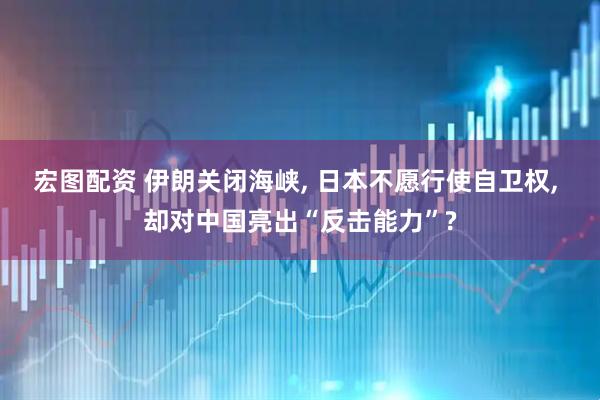 宏图配资 伊朗关闭海峡, 日本不愿行使自卫权, 却对中国亮出“反击能力”?