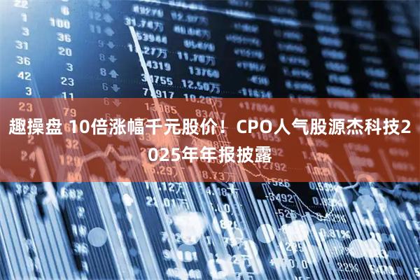 趣操盘 10倍涨幅千元股价！CPO人气股源杰科技2025年年报披露