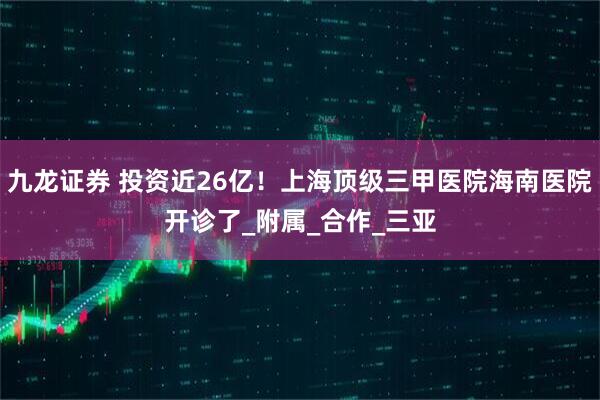 九龙证券 投资近26亿！上海顶级三甲医院海南医院开诊了_附属_合作_三亚