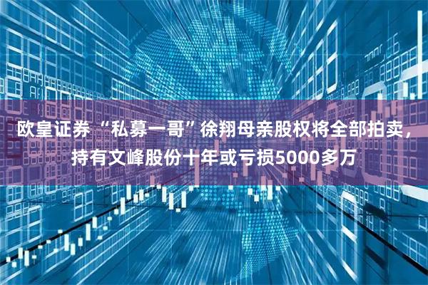 欧皇证券 “私募一哥”徐翔母亲股权将全部拍卖，持有文峰股份十年或亏损5000多万