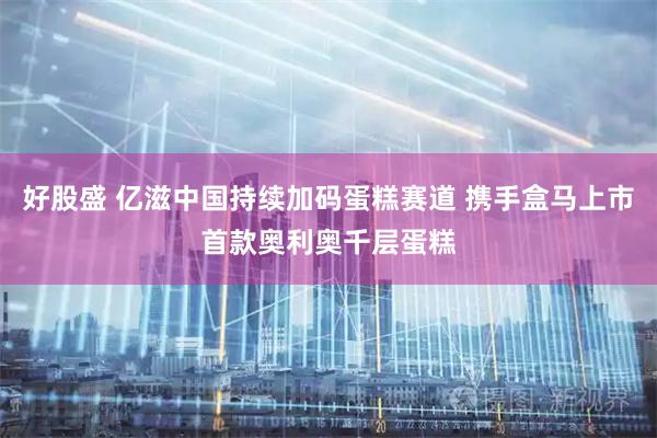 好股盛 亿滋中国持续加码蛋糕赛道 携手盒马上市首款奥利奥千层蛋糕
