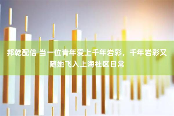 邦乾配倍 当一位青年爱上千年岩彩，千年岩彩又随她飞入上海社区日常