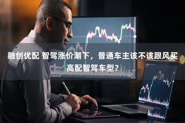 融创优配 智驾涨价潮下，普通车主该不该跟风买高配智驾车型？