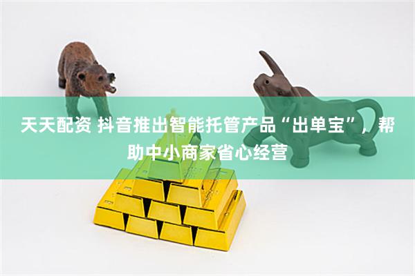 天天配资 抖音推出智能托管产品“出单宝”，帮助中小商家省心经营