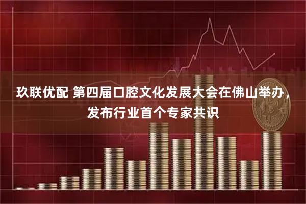 玖联优配 第四届口腔文化发展大会在佛山举办，发布行业首个专家共识