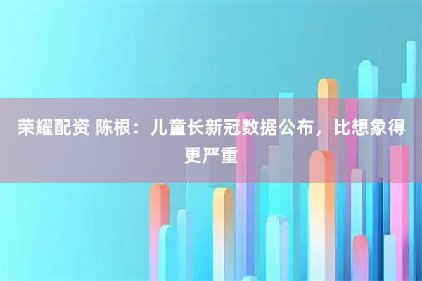 荣耀配资 陈根：儿童长新冠数据公布，比想象得更严重