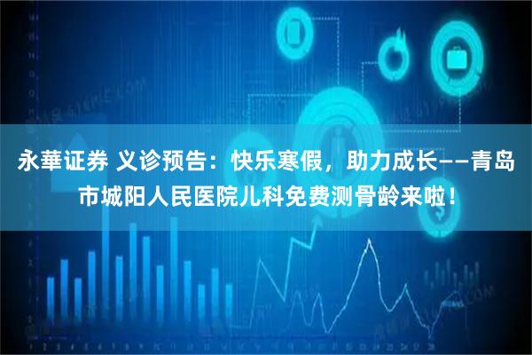 永華证券 义诊预告：快乐寒假，助力成长——青岛市城阳人民医院儿科免费测骨龄来啦！