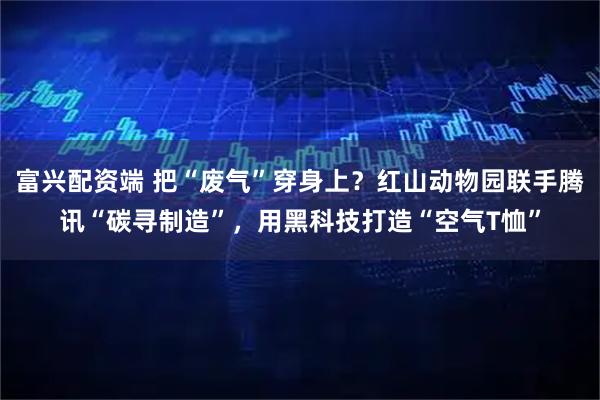 富兴配资端 把“废气”穿身上?红山动物园联手腾讯“碳寻制造”,用黑科技打造“空气T恤”