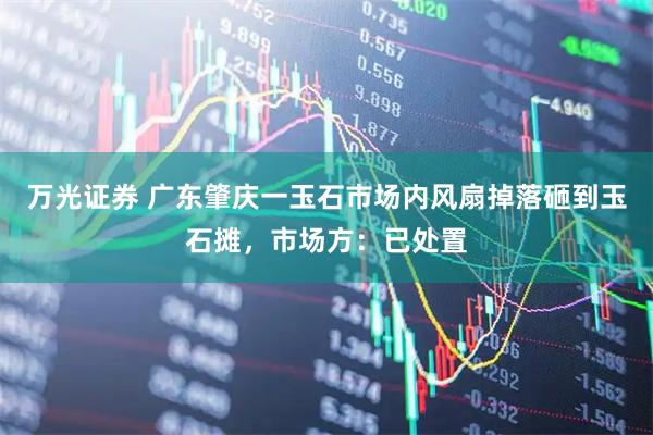 万光证券 广东肇庆一玉石市场内风扇掉落砸到玉石摊，市场方：已处置