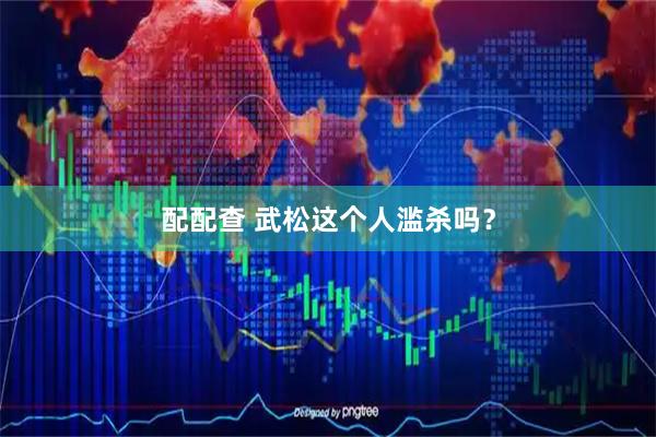 配配查 武松这个人滥杀吗？