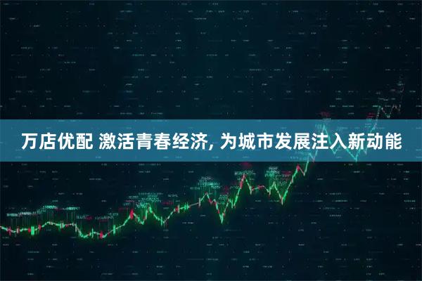 万店优配 激活青春经济, 为城市发展注入新动能