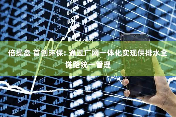 倍操盘 首创环保: 通过厂网一体化实现供排水全链路统一管理