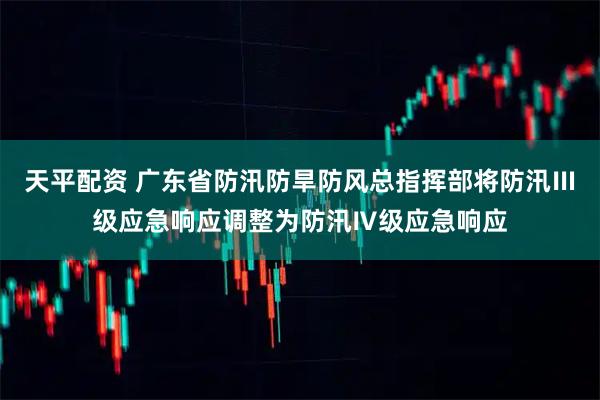 天平配资 广东省防汛防旱防风总指挥部将防汛Ⅲ级应急响应调整为防汛Ⅳ级应急响应