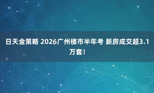 日天金策略 2026广州楼市半年考 新房成交超3.1万套!
