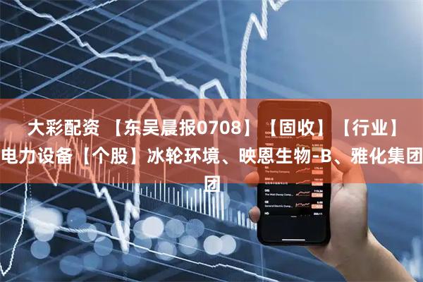 大彩配资 【东吴晨报0708】【固收】【行业】电力设备【个股】冰轮环境、映恩生物-B、雅化集团