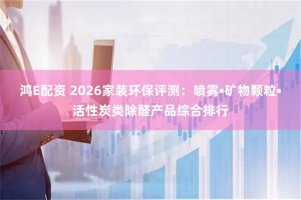 鸿E配资 2026家装环保评测：喷雾•矿物颗粒•活性炭类除醛产品综合排行